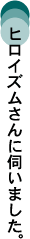 ヒロイズムさんに伺いました。